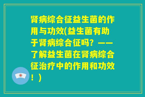 肾病综合征益生菌的作用与功效(益生菌有助于肾病综合征吗？——了解益生菌在肾病综合征治疗中的作用和功效！)