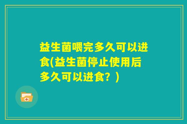 益生菌喂完多久可以进食(益生菌停止使用后多久可以进食？)