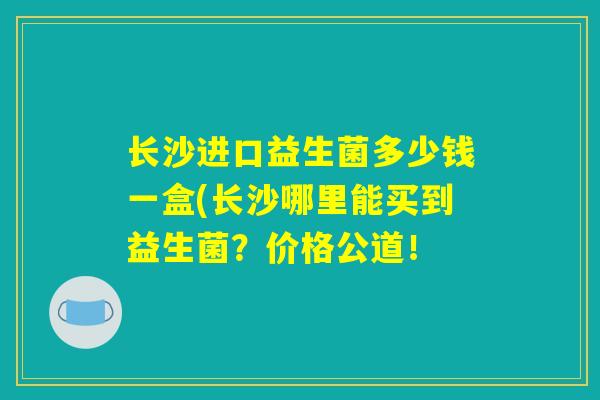 长沙进口益生菌多少钱一盒(长沙哪里能买到益生菌？价格公道！