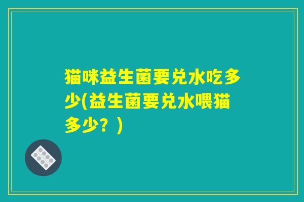 猫咪益生菌要兑水吃多少(益生菌要兑水喂猫多少？)