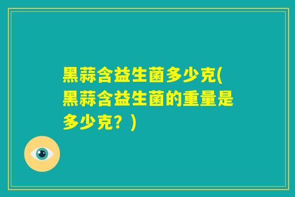 黑蒜含益生菌多少克(黑蒜含益生菌的重量是多少克？)