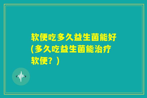 软便吃多久益生菌能好(多久吃益生菌能治疗软便？)