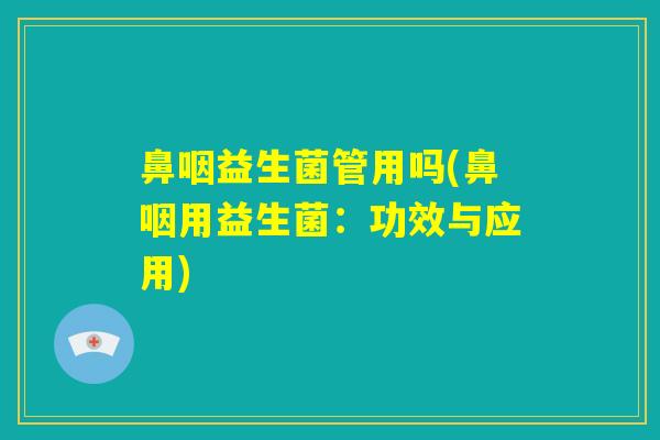 鼻咽益生菌管用吗(鼻咽用益生菌：功效与应用)