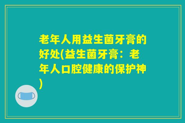 老年人用益生菌牙膏的好处(益生菌牙膏：老年人口腔健康的保护神)