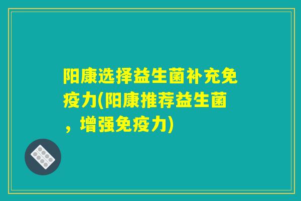 阳康选择益生菌补充免疫力(阳康推荐益生菌，增强免疫力)