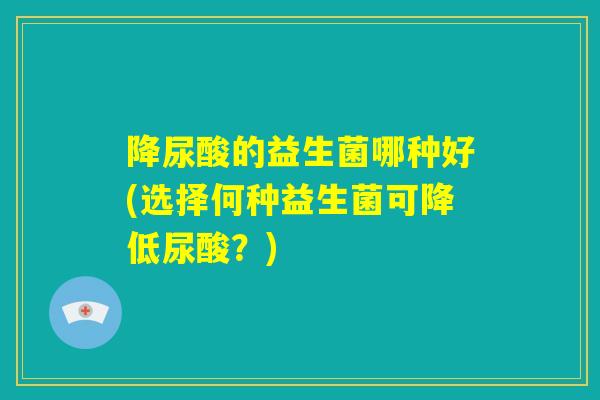 降尿酸的益生菌哪种好(选择何种益生菌可降低尿酸？)