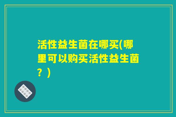 活性益生菌在哪买(哪里可以购买活性益生菌？)