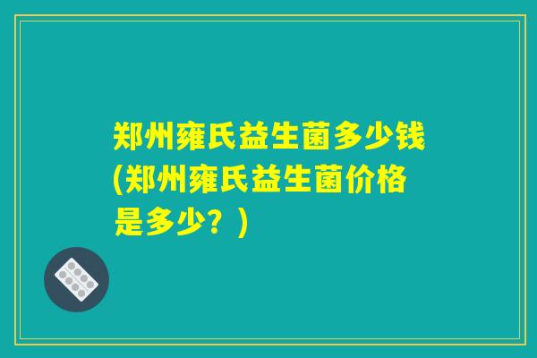郑州雍氏益生菌多少钱(郑州雍氏益生菌价格是多少？)