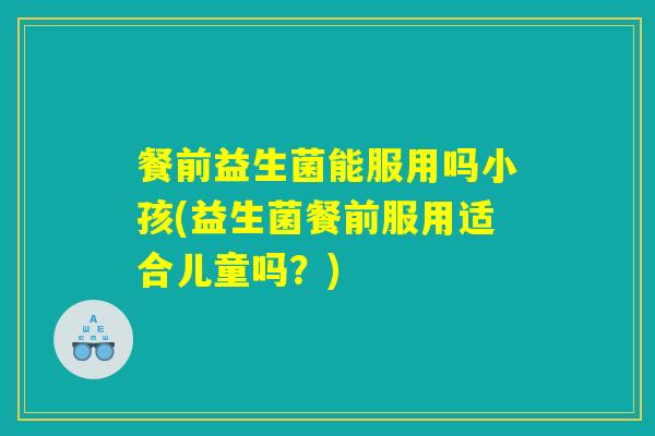 餐前益生菌能服用吗小孩(益生菌餐前服用适合儿童吗？)