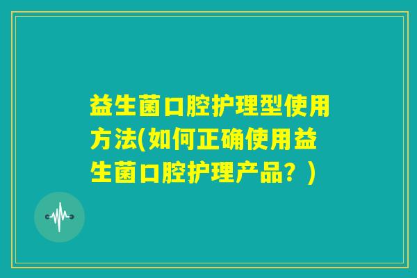 益生菌口腔护理型使用方法(如何正确使用益生菌口腔护理产品？)