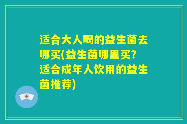 适合大人喝的益生菌去哪买(益生菌哪里买？适合成年人饮用的益生菌推荐)
