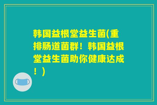 韩国益根堂益生菌(重排肠道菌群！韩国益根堂益生菌助你健康达成！)