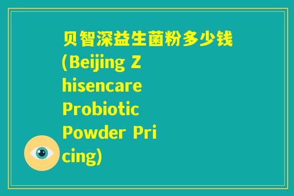 贝智深益生菌粉多少钱(Beijing Zhisencare Probiotic Powder Pricing)