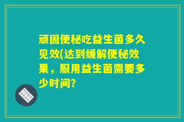 顽固便秘吃益生菌多久见效(达到缓解便秘效果，服用益生菌需要多少时间？