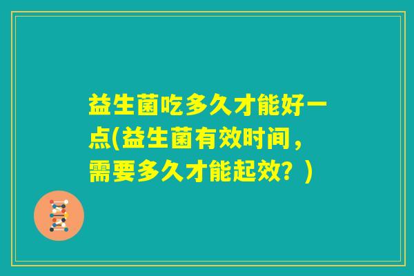 益生菌吃多久才能好一点(益生菌有效时间,需要多久才能起效?) 益生菌吃多久才能好一点(益生菌有效时间,需要多久才能起效?)
