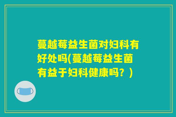 蔓越莓益生菌对妇科有好处吗(蔓越莓益生菌有益于妇科健康吗？)