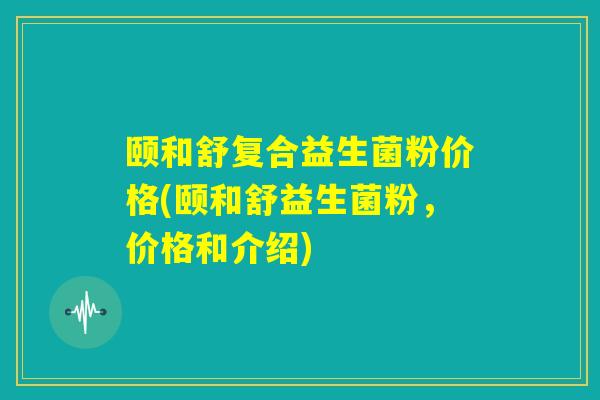 颐和舒复合益生菌粉价格(颐和舒益生菌粉，价格和介绍)