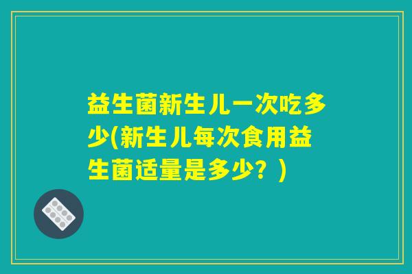 益生菌新生儿一次吃多少(新生儿每次食用益生菌适量是多少？)