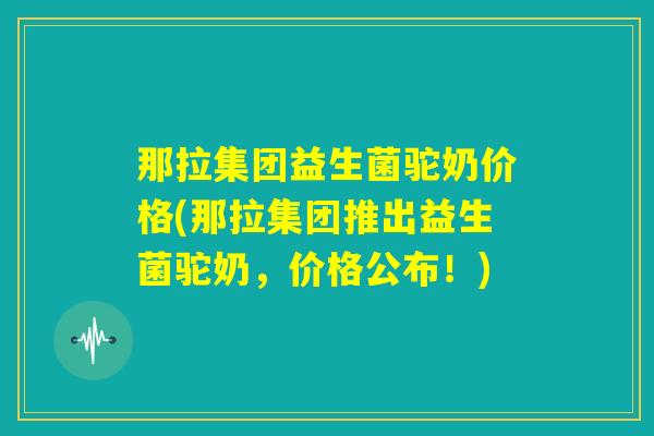 那拉集团益生菌驼奶价格(那拉集团推出益生菌驼奶，价格公布！)