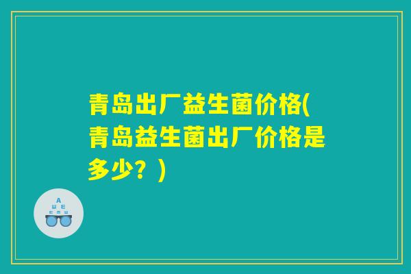 青岛出厂益生菌价格(青岛益生菌出厂价格是多少？)
