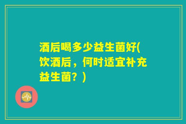 酒后喝多少益生菌好(饮酒后，何时适宜补充益生菌？)