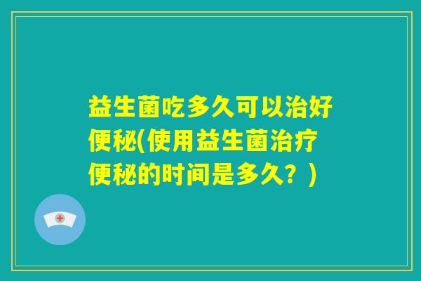 益生菌吃多久可以治好便秘(使用益生菌治疗便秘的时间是多久？)