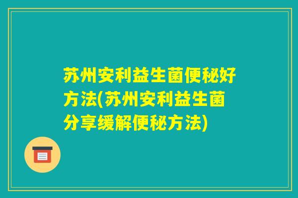 苏州安利益生菌便秘好方法(苏州安利益生菌分享缓解便秘方法)