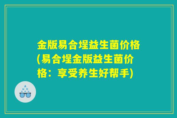 金版易合埕益生菌价格(易合埕金版益生菌价格：享受养生好帮手)