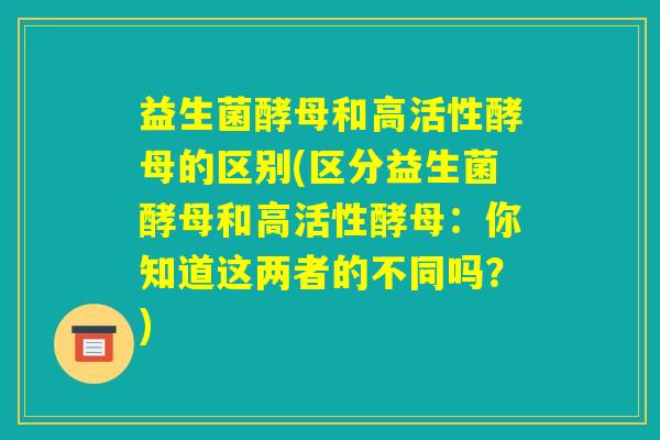 益生菌酵母和高活性酵母的区别(区分益生菌酵母和高活性酵母：你知道这两者的不同吗？)