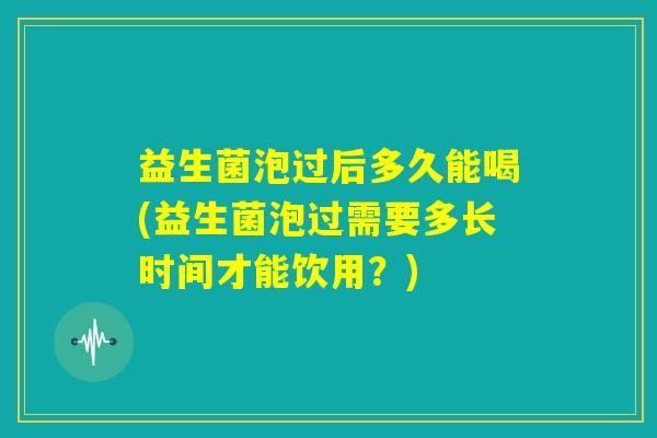 益生菌泡过后多久能喝(益生菌泡过需要多长时间才能饮用？)