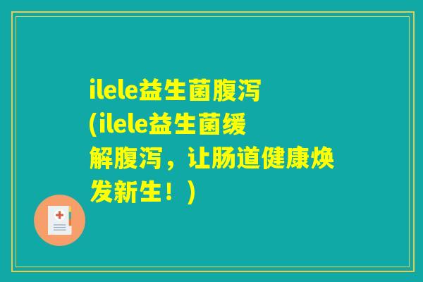 ilele益生菌腹泻(ilele益生菌缓解腹泻，让肠道健康焕发新生！)