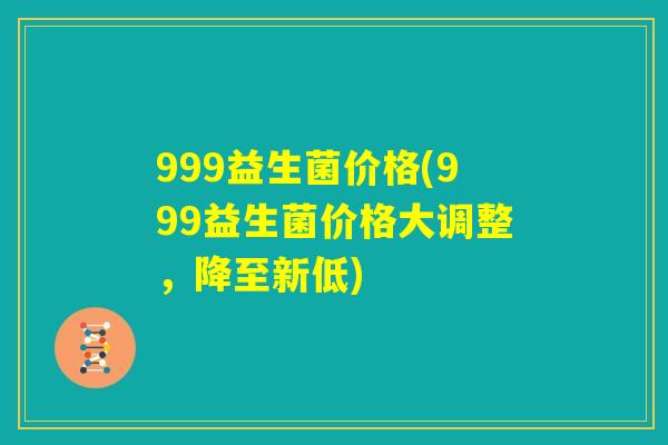 999益生菌价格(999益生菌价格大调整，降至新低)