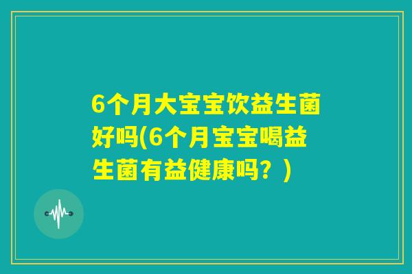 6个月大宝宝饮益生菌好吗(6个月宝宝喝益生菌有益健康吗？)