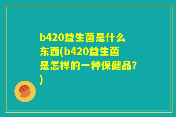 b420益生菌是什么东西(b420益生菌是怎样的一种保健品？)