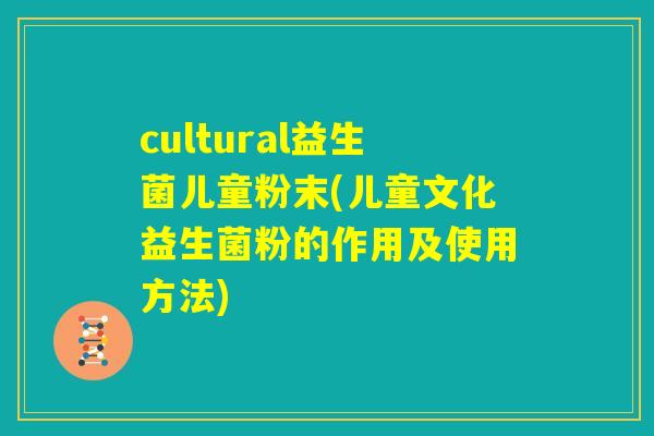 cultural益生菌儿童粉末(儿童文化益生菌粉的作用及使用方法)