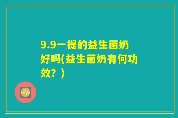 9.9一提的益生菌奶好吗(益生菌奶有何功效？)
