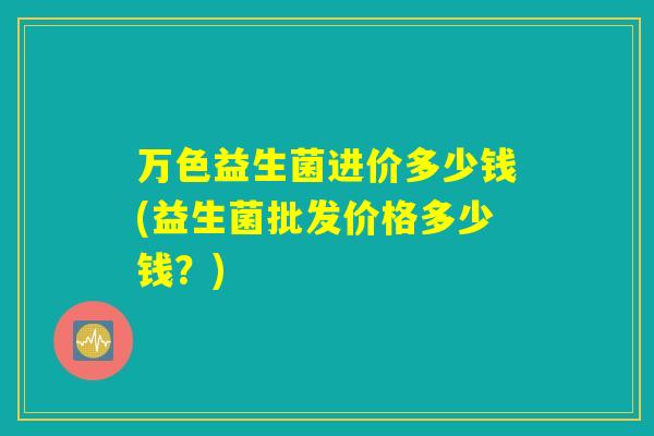 万色益生菌进价多少钱(益生菌批发价格多少钱？)