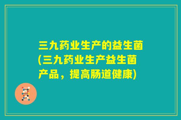 三九药业生产的益生菌(三九药业生产益生菌产品，提高肠道健康)