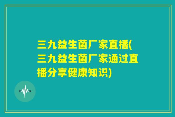 三九益生菌厂家直播(三九益生菌厂家通过直播分享健康知识) 三九益生菌厂家直播(三九益生菌厂家通过直播分享健康知识)