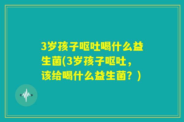 3岁孩子呕吐喝什么益生菌(3岁孩子呕吐，该给喝什么益生菌？)