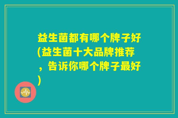 益生菌都有哪个牌子好(益生菌十大品牌推荐,告诉你哪个牌子最好) 益生菌都有哪个牌子好(益生菌十大品牌推荐,告诉你哪个牌子最好)