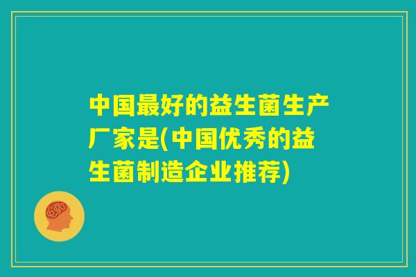 中国最好的益生菌生产厂家是(中国优秀的益生菌制造企业推荐) 中国最好的益生菌生产厂家是(中国优秀的益生菌制造企业推荐)