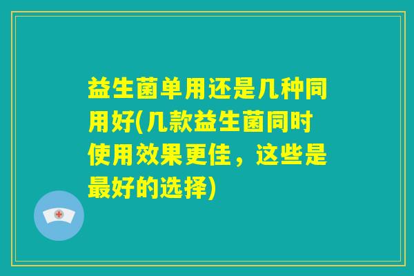 益生菌单用还是几种同用好(几款益生菌同时使用效果更佳，这些是最好的选择)