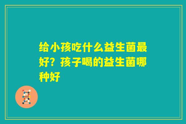 给小孩吃什么益生菌最好？孩子喝的益生菌哪种好
