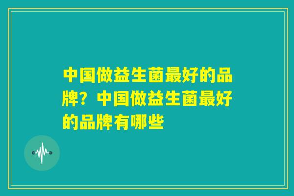 中国做益生菌最好的品牌?中国做益生菌最好的品牌有哪些 中国做益生菌最好的品牌?中国做益生菌最好的品牌有哪些