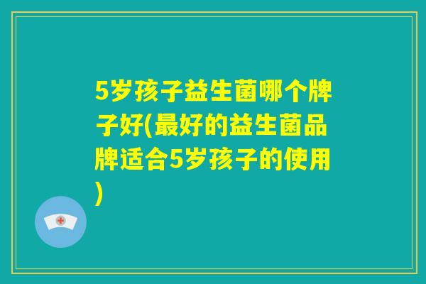 5岁孩子益生菌哪个牌子好(最好的益生菌品牌适合5岁孩子的使用)