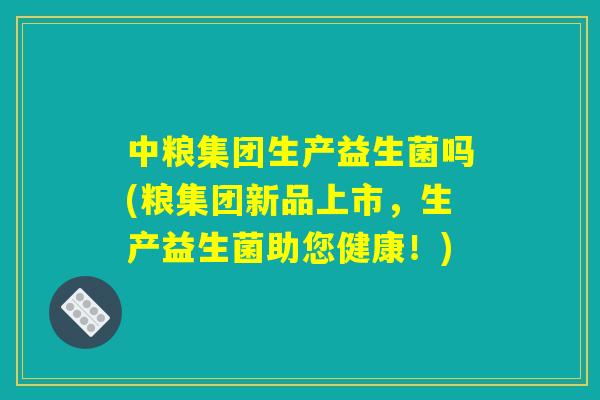 中粮集团生产益生菌吗(粮集团新品上市，生产益生菌助您健康！)