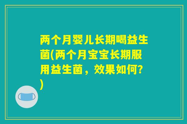 两个月婴儿长期喝益生菌(两个月宝宝长期服用益生菌，效果如何？)