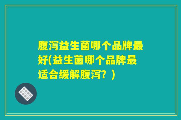腹泻益生菌哪个品牌最好(益生菌哪个品牌最适合缓解腹泻？)