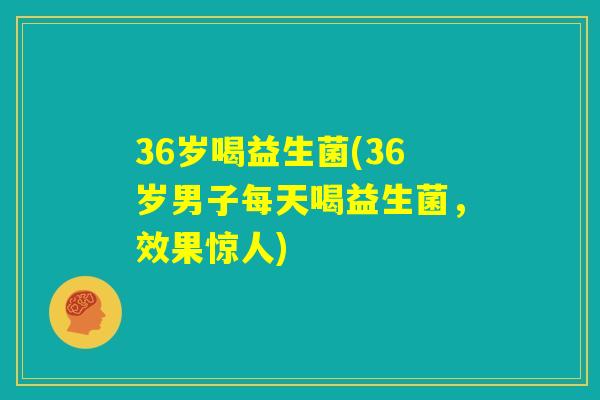 36岁喝益生菌(36岁男子每天喝益生菌，效果惊人)